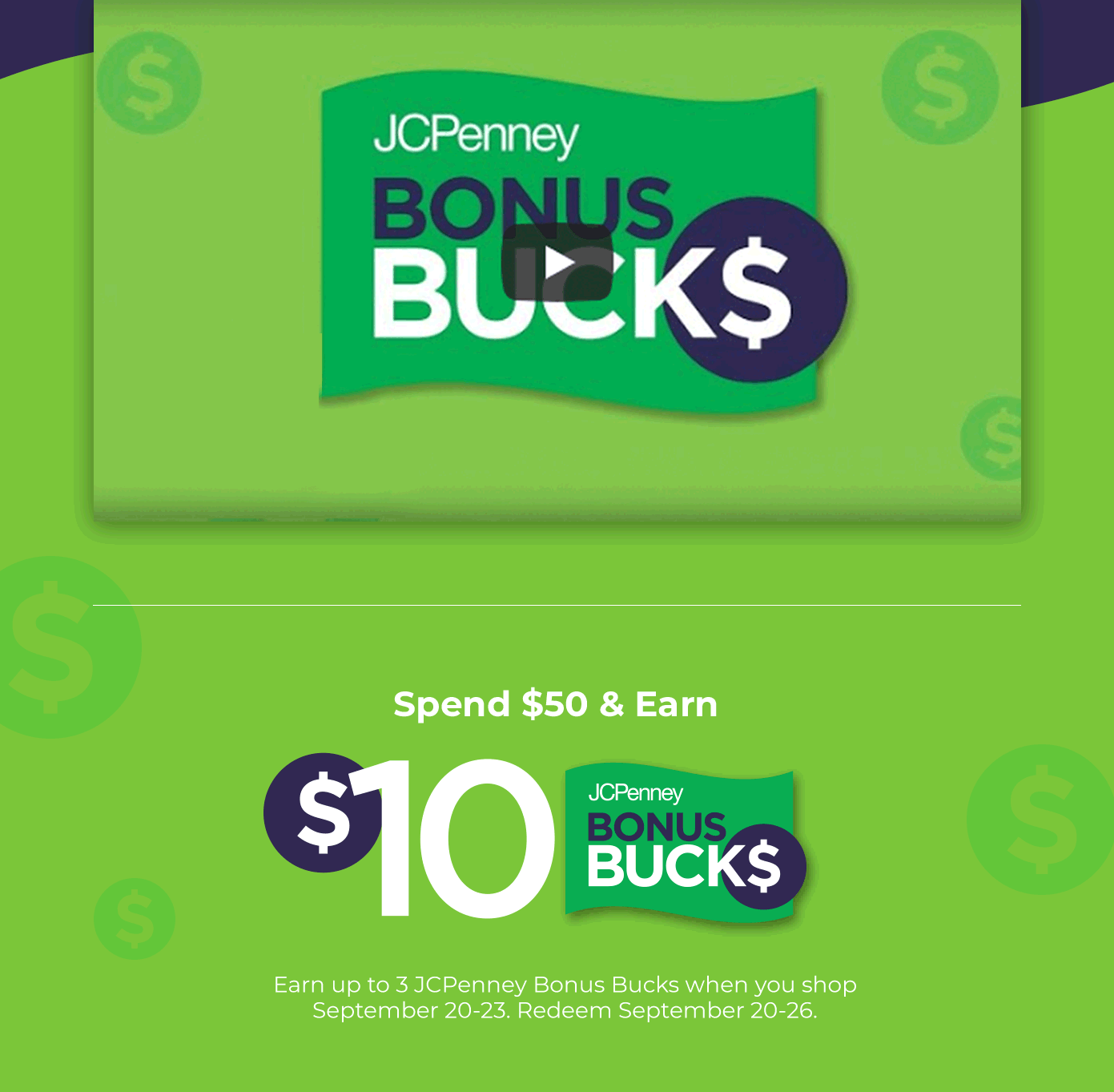 Spend $50 and earn $10 JCPenney Bonus Bucks. Earn up to 3 JCPenney Bonus Bucks when you shop September 20 through 23. Redeem September 20 through 26.